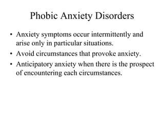 Phobic Anxiety Disorders
• Anxiety symptoms occur intermittently and
arise only in particular situations.
• Avoid circumstances that provoke anxiety.
• Anticipatory anxiety when there is the prospect
of encountering each circumstances.
 