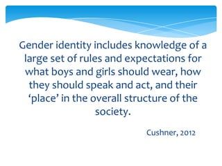 Gender identity includes knowledge of a
large set of rules and expectations for
what boys and girls should wear, how
they should speak and act, and their
‘place’ in the overall structure of the
society.
Cushner, 2012
 