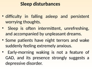Sleep disturbances
• difficulty in falling asleep and persistent
worrying thoughts.
• Sleep is often intermittent, unrefreshing,
and accompanied by unpleasant dreams.
• Some patients have night terrors and wake
suddenly feeling extremely anxious.
• Early-morning waking is not a feature of
GAD, and its presence strongly suggests a
depressive disorder.
 