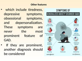 Other features
• which include tiredness,
depressive symptoms,
obsessional symptoms,
and depersonalization.
These symptoms are
never the most
prominent feature of
GAD.
• If they are prominent,
another diagnosis should
be considered
 