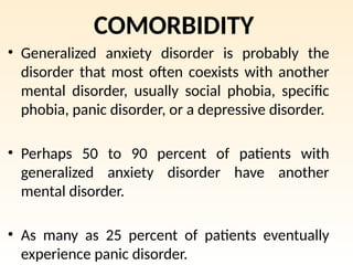 COMORBIDITY
• Generalized anxiety disorder is probably the
disorder that most often coexists with another
mental disorder, usually social phobia, specific
phobia, panic disorder, or a depressive disorder.
• Perhaps 50 to 90 percent of patients with
generalized anxiety disorder have another
mental disorder.
• As many as 25 percent of patients eventually
experience panic disorder.
 
