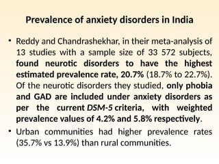 Prevalence of anxiety disorders in India
• Reddy and Chandrashekhar, in their meta-analysis of
13 studies with a sample size of 33 572 subjects,
found neurotic disorders to have the highest
estimated prevalence rate, 20.7% (18.7% to 22.7%).
Of the neurotic disorders they studied, only phobia
and GAD are included under anxiety disorders as
per the current DSM-5 criteria, with weighted
prevalence values of 4.2% and 5.8% respectively.
• Urban communities had higher prevalence rates
(35.7% vs 13.9%) than rural communities.
 