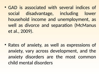• GAD is associated with several indices of
social disadvantage, including lower
household income and unemployment, as
well as divorce and separation (McManus
et al., 2009).
• Rates of anxiety, as well as expressions of
anxiety, vary across development, and the
anxiety disorders are the most common
child mental disorders
 