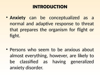 INTRODUCTION
• Anxiety can be conceptualized as a
normal and adaptive response to threat
that prepares the organism for flight or
fight.
• Persons who seem to be anxious about
almost everything, however, are likely to
be classified as having generalized
anxiety disorder.
 