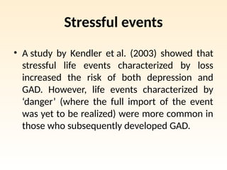 Stressful events
• A study by Kendler et al. (2003) showed that
stressful life events characterized by loss
increased the risk of both depression and
GAD. However, life events characterized by
‘danger’ (where the full import of the event
was yet to be realized) were more common in
those who subsequently developed GAD.
 