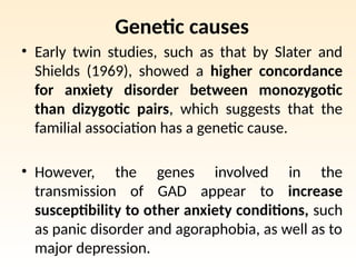 Genetic causes
• Early twin studies, such as that by Slater and
Shields (1969), showed a higher concordance
for anxiety disorder between monozygotic
than dizygotic pairs, which suggests that the
familial association has a genetic cause.
• However, the genes involved in the
transmission of GAD appear to increase
susceptibility to other anxiety conditions, such
as panic disorder and agoraphobia, as well as to
major depression.
 