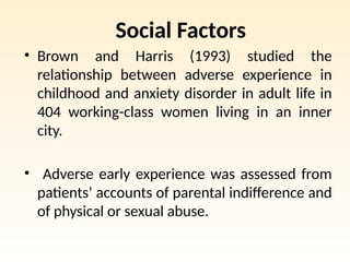 Social Factors
• Brown and Harris (1993) studied the
relationship between adverse experience in
childhood and anxiety disorder in adult life in
404 working-class women living in an inner
city.
• Adverse early experience was assessed from
patients’ accounts of parental indifference and
of physical or sexual abuse.
 