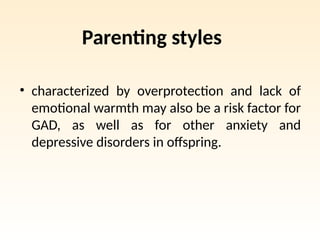Parenting styles
• characterized by overprotection and lack of
emotional warmth may also be a risk factor for
GAD, as well as for other anxiety and
depressive disorders in offspring.
 