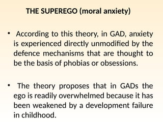 THE SUPEREGO (moral anxiety)
• According to this theory, in GAD, anxiety
is experienced directly unmodified by the
defence mechanisms that are thought to
be the basis of phobias or obsessions.
• The theory proposes that in GADs the
ego is readily overwhelmed because it has
been weakened by a development failure
in childhood.
 