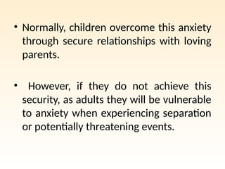 • Normally, children overcome this anxiety
through secure relationships with loving
parents.
• However, if they do not achieve this
security, as adults they will be vulnerable
to anxiety when experiencing separation
or potentially threatening events.
 