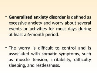 • Generalized anxiety disorder is defined as
excessive anxiety and worry about several
events or activities for most days during
at least a 6-month period.
• The worry is difficult to control and is
associated with somatic symptoms, such
as muscle tension, irritability, difficulty
sleeping, and restlessness.
 
