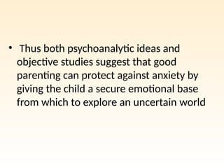 • Thus both psychoanalytic ideas and
objective studies suggest that good
parenting can protect against anxiety by
giving the child a secure emotional base
from which to explore an uncertain world
 