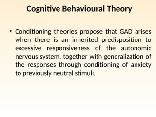 Cognitive Behavioural Theory
• Conditioning theories propose that GAD arises
when there is an inherited predisposition to
excessive responsiveness of the autonomic
nervous system, together with generalization of
the responses through conditioning of anxiety
to previously neutral stimuli.
 