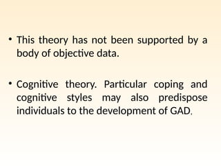 • This theory has not been supported by a
body of objective data.
• Cognitive theory. Particular coping and
cognitive styles may also predispose
individuals to the development of GAD,
 