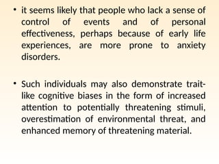 • it seems likely that people who lack a sense of
control of events and of personal
effectiveness, perhaps because of early life
experiences, are more prone to anxiety
disorders.
• Such individuals may also demonstrate trait-
like cognitive biases in the form of increased
attention to potentially threatening stimuli,
overestimation of environmental threat, and
enhanced memory of threatening material.
 