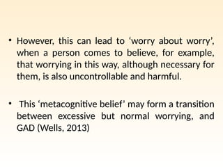 • However, this can lead to ‘worry about worry’,
when a person comes to believe, for example,
that worrying in this way, although necessary for
them, is also uncontrollable and harmful.
• This ‘metacognitive belief’ may form a transition
between excessive but normal worrying, and
GAD (Wells, 2013)
 