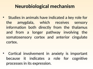Neurobiological mechanism
• Studies in animals have indicated a key role for
the amygdala, which receives sensory
information both directly from the thalamus
and from a longer pathway involving the
somatosensory cortex and anterior cingulate
cortex.
• Cortical involvement in anxiety is important
because it indicates a role for cognitive
processes in its expression.
 