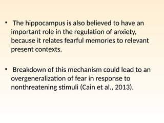 • The hippocampus is also believed to have an
important role in the regulation of anxiety,
because it relates fearful memories to relevant
present contexts.
• Breakdown of this mechanism could lead to an
overgeneralization of fear in response to
nonthreatening stimuli (Cain et al., 2013).
 