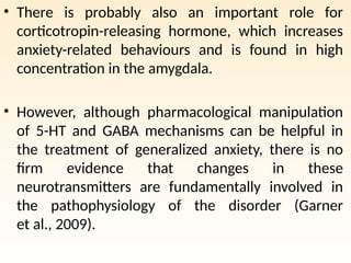 • There is probably also an important role for
corticotropin-releasing hormone, which increases
anxiety-related behaviours and is found in high
concentration in the amygdala.
• However, although pharmacological manipulation
of 5-HT and GABA mechanisms can be helpful in
the treatment of generalized anxiety, there is no
firm evidence that changes in these
neurotransmitters are fundamentally involved in
the pathophysiology of the disorder (Garner
et al., 2009).
 