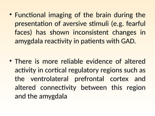 • Functional imaging of the brain during the
presentation of aversive stimuli (e.g. fearful
faces) has shown inconsistent changes in
amygdala reactivity in patients with GAD.
• There is more reliable evidence of altered
activity in cortical regulatory regions such as
the ventrolateral prefrontal cortex and
altered connectivity between this region
and the amygdala
 