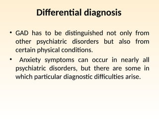 Differential diagnosis
• GAD has to be distinguished not only from
other psychiatric disorders but also from
certain physical conditions.
• Anxiety symptoms can occur in nearly all
psychiatric disorders, but there are some in
which particular diagnostic difficulties arise.
 