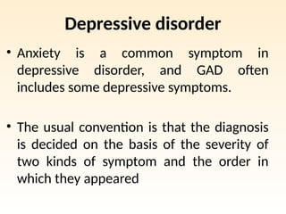 Depressive disorder
• Anxiety is a common symptom in
depressive disorder, and GAD often
includes some depressive symptoms.
• The usual convention is that the diagnosis
is decided on the basis of the severity of
two kinds of symptom and the order in
which they appeared
 