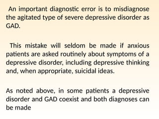 An important diagnostic error is to misdiagnose
the agitated type of severe depressive disorder as
GAD.
This mistake will seldom be made if anxious
patients are asked routinely about symptoms of a
depressive disorder, including depressive thinking
and, when appropriate, suicidal ideas.
As noted above, in some patients a depressive
disorder and GAD coexist and both diagnoses can
be made
 