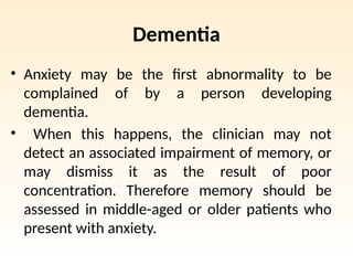 Dementia
• Anxiety may be the first abnormality to be
complained of by a person developing
dementia.
• When this happens, the clinician may not
detect an associated impairment of memory, or
may dismiss it as the result of poor
concentration. Therefore memory should be
assessed in middle-aged or older patients who
present with anxiety.
 