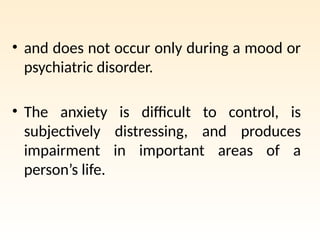• and does not occur only during a mood or
psychiatric disorder.
• The anxiety is difficult to control, is
subjectively distressing, and produces
impairment in important areas of a
person’s life.
 