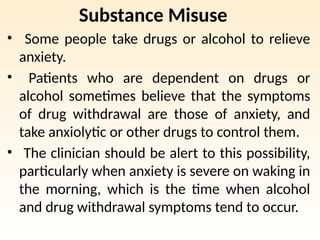 Substance Misuse
• Some people take drugs or alcohol to relieve
anxiety.
• Patients who are dependent on drugs or
alcohol sometimes believe that the symptoms
of drug withdrawal are those of anxiety, and
take anxiolytic or other drugs to control them.
• The clinician should be alert to this possibility,
particularly when anxiety is severe on waking in
the morning, which is the time when alcohol
and drug withdrawal symptoms tend to occur.
 