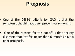 Prognosis
• One of the DSM-5 criteria for GAD is that the
symptoms should have been present for 6 months.
• One of the reasons for this cut-off is that anxiety
disorders that last for longer than 6 months have a
poor prognosis.
 