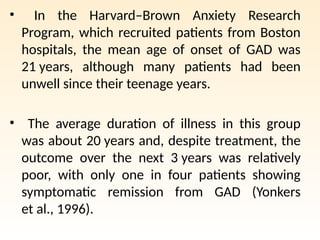 • In the Harvard–Brown Anxiety Research
Program, which recruited patients from Boston
hospitals, the mean age of onset of GAD was
21 years, although many patients had been
unwell since their teenage years.
• The average duration of illness in this group
was about 20 years and, despite treatment, the
outcome over the next 3 years was relatively
poor, with only one in four patients showing
symptomatic remission from GAD (Yonkers
et al., 1996).
 