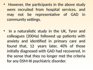 • However, the participants in the above study
were recruited from hospital services, and
may not be representative of GAD in
community settings.
• In a naturalistic study in the UK, Tyrer and
colleagues (2004a) followed up patients with
anxiety and identified in primary care and
found that, 12 years later, 40% of those
initially diagnosed with GAD had recovered, in
the sense that they no longer met the criteria
for any DSM-III psychiatric disorder.
 