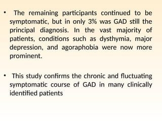 • The remaining participants continued to be
symptomatic, but in only 3% was GAD still the
principal diagnosis. In the vast majority of
patients, conditions such as dysthymia, major
depression, and agoraphobia were now more
prominent.
• This study confirms the chronic and fluctuating
symptomatic course of GAD in many clinically
identified patients
 