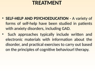 TREATMENT
• SELF-HELP AND PSYCHOEDUCATION - A variety of
forms of self-help have been studied in patients
with anxiety disorders, including GAD.
• Such approaches typically include written and
electronic materials with information about the
disorder, and practical exercises to carry out based
on the principles of cognitive behaviourl therapy.
 