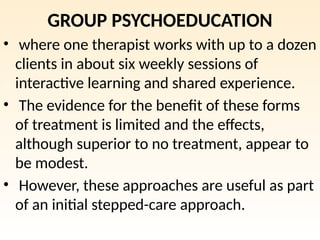 GROUP PSYCHOEDUCATION
• where one therapist works with up to a dozen
clients in about six weekly sessions of
interactive learning and shared experience.
• The evidence for the benefit of these forms
of treatment is limited and the effects,
although superior to no treatment, appear to
be modest.
• However, these approaches are useful as part
of an initial stepped-care approach.
 