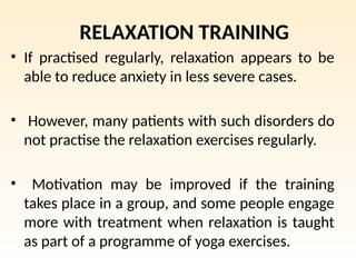 RELAXATION TRAINING
• If practised regularly, relaxation appears to be
able to reduce anxiety in less severe cases.
• However, many patients with such disorders do
not practise the relaxation exercises regularly.
• Motivation may be improved if the training
takes place in a group, and some people engage
more with treatment when relaxation is taught
as part of a programme of yoga exercises.
 