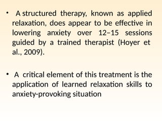 • A structured therapy, known as applied
relaxation, does appear to be effective in
lowering anxiety over 12–15 sessions
guided by a trained therapist (Hoyer et
al., 2009).
• A critical element of this treatment is the
application of learned relaxation skills to
anxiety-provoking situation
 