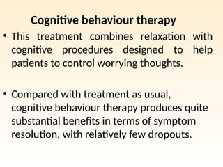 Cognitive behaviour therapy
• This treatment combines relaxation with
cognitive procedures designed to help
patients to control worrying thoughts.
• Compared with treatment as usual,
cognitive behaviour therapy produces quite
substantial benefits in terms of symptom
resolution, with relatively few dropouts.
 