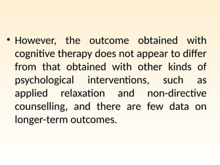 • However, the outcome obtained with
cognitive therapy does not appear to differ
from that obtained with other kinds of
psychological interventions, such as
applied relaxation and non-directive
counselling, and there are few data on
longer-term outcomes.
 