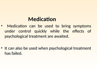 Medication
• Medication can be used to bring symptoms
under control quickly while the effects of
psychological treatment are awaited.
• It can also be used when psychological treatment
has failed.
 