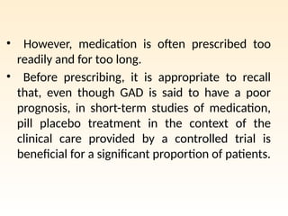 • However, medication is often prescribed too
readily and for too long.
• Before prescribing, it is appropriate to recall
that, even though GAD is said to have a poor
prognosis, in short-term studies of medication,
pill placebo treatment in the context of the
clinical care provided by a controlled trial is
beneficial for a significant proportion of patients.
 