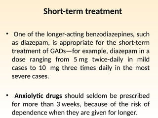 Short-term treatment
• One of the longer-acting benzodiazepines, such
as diazepam, is appropriate for the short-term
treatment of GADs—for example, diazepam in a
dose ranging from 5 mg twice-daily in mild
cases to 10 mg three times daily in the most
severe cases.
• Anxiolytic drugs should seldom be prescribed
for more than 3 weeks, because of the risk of
dependence when they are given for longer.
 