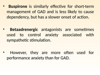 • Buspirone is similarly effective for short-term
management of GAD and is less likely to cause
dependency, but has a slower onset of action.
• Betaadrenergic antagonists are sometimes
used to control anxiety associated with
sympathetic stimulation.
• However, they are more often used for
performance anxiety than for GAD.
 