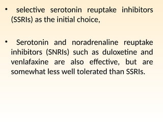 • selective serotonin reuptake inhibitors
(SSRIs) as the initial choice,
• Serotonin and noradrenaline reuptake
inhibitors (SNRIs) such as duloxetine and
venlafaxine are also effective, but are
somewhat less well tolerated than SSRIs.
 