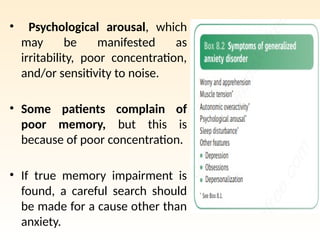 • Psychological arousal, which
may be manifested as
irritability, poor concentration,
and/or sensitivity to noise.
• Some patients complain of
poor memory, but this is
because of poor concentration.
• If true memory impairment is
found, a careful search should
be made for a cause other than
anxiety.
 