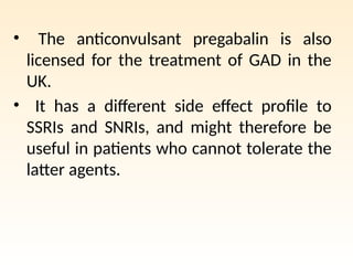 • The anticonvulsant pregabalin is also
licensed for the treatment of GAD in the
UK.
• It has a different side effect profile to
SSRIs and SNRIs, and might therefore be
useful in patients who cannot tolerate the
latter agents.
 