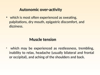 Autonomic over-activity
• which is most often experienced as sweating,
palpitations, dry mouth, epigastric discomfort, and
dizziness.
Muscle tension
• which may be experienced as restlessness, trembling,
inability to relax, headache (usually bilateral and frontal
or occipital), and aching of the shoulders and back.
 
