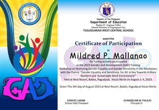Republic of the Philippines
Department of Education
Region II – Cagayan Valley
Schools Division of Tuguegarao City
TUGUEGARAO WEST CENTRAL SCHOOL
award this
Certificate of Participation
to
for having actively participated
in the 2023 Gender and Development (GAD) Training
Workshop on Nurturing Gender Equality and Gender Sensitivity in the Workplace,
with the theme: “Gender Equality and Sensitivity for All: A Key Towards A More
Resilient and Sustainable Work Environment”
held at Nest Resort, Balaoi, Pagudpud, Ilocos Norte on August 2- 4, 2023.
Given This 4th day of August 2023 at Nest Resort ,Balaoi, Pagudpud Ilocos Norte.
CARIVIC LASAM EVANGELINE M. PALEJO
School GAD President Principal IV
Mildred P. Mallanao
 