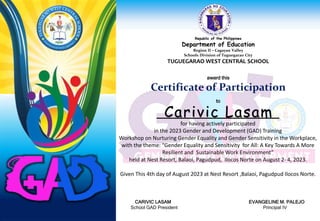 Republic of the Philippines
Department of Education
Region II – Cagayan Valley
Schools Division of Tuguegarao City
TUGUEGARAO WEST CENTRAL SCHOOL
award this
Certificate of Participation
to
for having actively participated
in the 2023 Gender and Development (GAD) Training
Workshop on Nurturing Gender Equality and Gender Sensitivity in the Workplace,
with the theme: “Gender Equality and Sensitivity for All: A Key Towards A More
Resilient and Sustainable Work Environment”
held at Nest Resort, Balaoi, Pagudpud, Ilocos Norte on August 2- 4, 2023.
Given This 4th day of August 2023 at Nest Resort ,Balaoi, Pagudpud Ilocos Norte.
CARIVIC LASAM EVANGELINE M. PALEJO
School GAD President Principal IV
Carivic Lasam
 